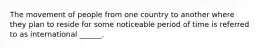 The movement of people from one country to another where they plan to reside for some noticeable period of time is referred to as international ______.
