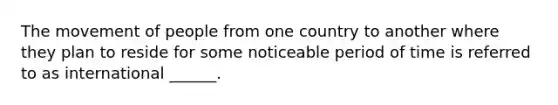 The movement of people from one country to another where they plan to reside for some noticeable period of time is referred to as international ______.