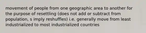 movement of people from one geographic area to another for the purpose of resettling (does not add or subtract from population, s imply reshuffles) i.e. generally move from least industrialized to most industrialized countries