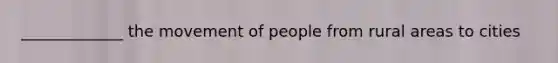 _____________ the movement of people from rural areas to cities