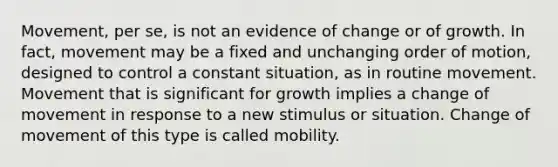 Movement, per se, is not an evidence of change or of growth. In fact, movement may be a fixed and unchanging order of motion, designed to control a constant situation, as in routine movement. Movement that is significant for growth implies a change of movement in response to a new stimulus or situation. Change of movement of this type is called mobility.