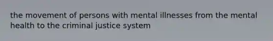 the movement of persons with mental illnesses from the mental health to the criminal justice system