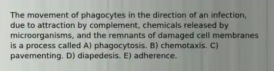 The movement of phagocytes in the direction of an infection, due to attraction by complement, chemicals released by microorganisms, and the remnants of damaged cell membranes is a process called A) phagocytosis. B) chemotaxis. C) pavementing. D) diapedesis. E) adherence.