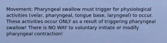 Movement: Pharyngeal swallow must trigger for physiological activities (velar, pharyngeal, tongue base, laryngeal) to occur. These activities occur ONLY as a result of triggering pharyngeal swallow! There is NO WAY to voluntary initiate or modify pharyngeal contraction!