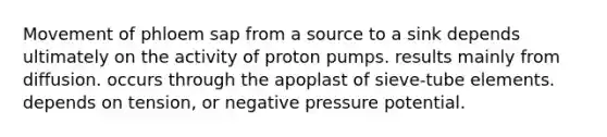 Movement of phloem sap from a source to a sink depends ultimately on the activity of proton pumps. results mainly from diffusion. occurs through the apoplast of sieve-tube elements. depends on tension, or negative pressure potential.