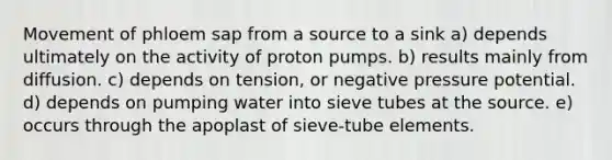 Movement of phloem sap from a source to a sink a) depends ultimately on the activity of proton pumps. b) results mainly from diffusion. c) depends on tension, or negative pressure potential. d) depends on pumping water into sieve tubes at the source. e) occurs through the apoplast of sieve-tube elements.