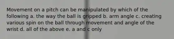 Movement on a pitch can be manipulated by which of the following a. the way the ball is gripped b. arm angle c. creating various spin on the ball through movement and angle of the wrist d. all of the above e. a and c only