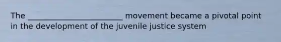 The ________________________ movement became a pivotal point in the development of the juvenile justice system