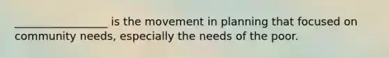 _________________ is the movement in planning that focused on community needs, especially the needs of the poor.