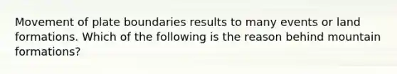 Movement of plate boundaries results to many events or land formations. Which of the following is the reason behind mountain formations?