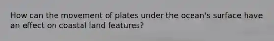 How can the movement of plates under the ocean's surface have an effect on coastal land features?