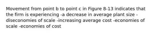 Movement from point b to point c in Figure 8-13 indicates that the firm is experiencing -a decrease in average plant size -diseconomies of scale -increasing average cost -economies of scale -economies of cost