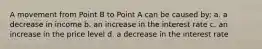 A movement from Point B to Point A can be caused by: a. a decrease in income b. an increase in the interest rate c. an increase in the price level d. a decrease in the interest rate