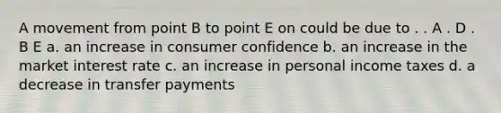 A movement from point B to point E on could be due to . . A . D . B E a. an increase in consumer confidence b. an increase in the market interest rate c. an increase in personal income taxes d. a decrease in transfer payments