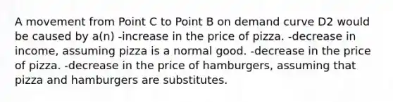 A movement from Point C to Point B on demand curve D2 would be caused by a(n) -increase in the price of pizza. -decrease in income, assuming pizza is a normal good. -decrease in the price of pizza. -decrease in the price of hamburgers, assuming that pizza and hamburgers are substitutes.