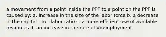 a movement from a point inside the PPF to a point on the PPF is caused by: a. increase in the size of the labor force b. a decrease in the capital - to - labor ratio c. a more efficient use of available resources d. an increase in the rate of unemployment