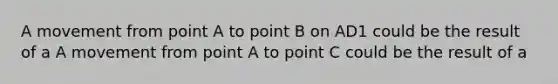 A movement from point A to point B on AD1 could be the result of a A movement from point A to point C could be the result of a