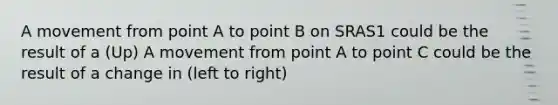 A movement from point A to point B on SRAS1 could be the result of a (Up) A movement from point A to point C could be the result of a change in (left to right)