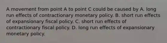 A movement from point A to point C could be caused by A. long run effects of contractionary monetary policy. B. short run effects of expansionary fiscal policy. C. short run effects of contractionary fiscal policy. D. long run effects of expansionary monetary policy.