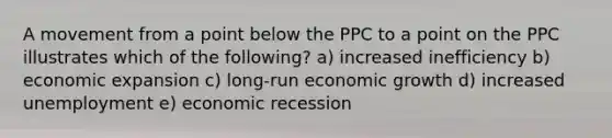 A movement from a point below the PPC to a point on the PPC illustrates which of the following? a) increased inefficiency b) economic expansion c) long-run economic growth d) increased unemployment e) economic recession