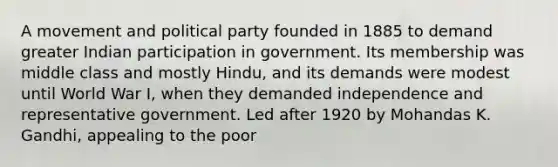 A movement and political party founded in 1885 to demand greater Indian participation in government. Its membership was middle class and mostly Hindu, and its demands were modest until World War I, when they demanded independence and representative government. Led after 1920 by Mohandas K. Gandhi, appealing to the poor