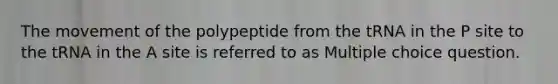 The movement of the polypeptide from the tRNA in the P site to the tRNA in the A site is referred to as Multiple choice question.