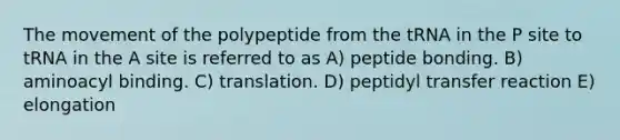 The movement of the polypeptide from the tRNA in the P site to tRNA in the A site is referred to as A) peptide bonding. B) aminoacyl binding. C) translation. D) peptidyl transfer reaction E) elongation