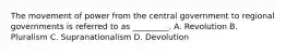 The movement of power from the central government to regional governments is referred to as _________. A. Revolution B. Pluralism C. Supranationalism D. Devolution