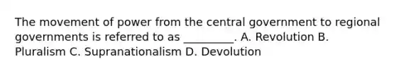 The movement of power from the central government to regional governments is referred to as _________. A. Revolution B. Pluralism C. Supranationalism D. Devolution