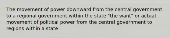 The movement of power downward from the central government to a regional government within the state "the want" or actual movement of political power from the central government to regions within a state