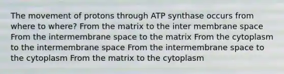 The movement of protons through ATP synthase occurs from where to where? From the matrix to the inter membrane space From the intermembrane space to the matrix From the cytoplasm to the intermembrane space From the intermembrane space to the cytoplasm From the matrix to the cytoplasm