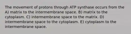 The movement of protons through ATP synthase occurs from the A) matrix to the intermembrane space. B) matrix to the cytoplasm. C) intermembrane space to the matrix. D) intermembrane space to the cytoplasm. E) cytoplasm to the intermembrane space.