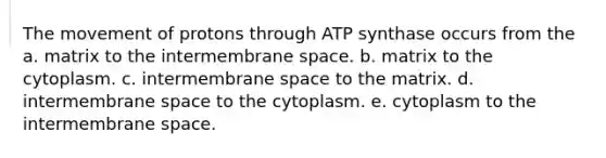 The movement of protons through ATP synthase occurs from the a. matrix to the intermembrane space. b. matrix to the cytoplasm. c. intermembrane space to the matrix. d. intermembrane space to the cytoplasm. e. cytoplasm to the intermembrane space.