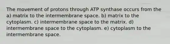 The movement of protons through ATP synthase occurs from the a) matrix to the intermembrane space. b) matrix to the cytoplasm. c) intermembrane space to the matrix. d) intermembrane space to the cytoplasm. e) cytoplasm to the intermembrane space.