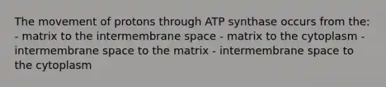 The movement of protons through ATP synthase occurs from the: - matrix to the intermembrane space - matrix to the cytoplasm - intermembrane space to the matrix - intermembrane space to the cytoplasm