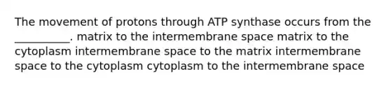 The movement of protons through ATP synthase occurs from the __________. matrix to the intermembrane space matrix to the cytoplasm intermembrane space to the matrix intermembrane space to the cytoplasm cytoplasm to the intermembrane space