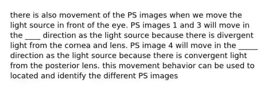 there is also movement of the PS images when we move the light source in front of the eye. PS images 1 and 3 will move in the ____ direction as the light source because there is divergent light from the cornea and lens. PS image 4 will move in the _____ direction as the light source because there is convergent light from the posterior lens. this movement behavior can be used to located and identify the different PS images