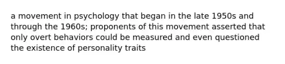 a movement in psychology that began in the late 1950s and through the 1960s; proponents of this movement asserted that only overt behaviors could be measured and even questioned the existence of personality traits