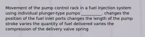 Movement of the pump control rack in a fuel injection system using individual plunger-type pumps __________. changes the position of the fuel inlet ports changes the length of the pump stroke varies the quantity of fuel delivered varies the compression of the delivery valve spring