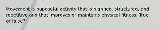 Movement is puposeful activity that is planned, structured, and repetitive and that improves or maintains physical fitness. True or false?