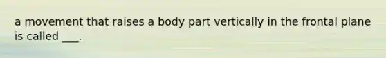 a movement that raises a body part vertically in the frontal plane is called ___.