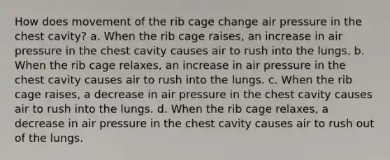 How does movement of the rib cage change air pressure in the chest cavity? a. When the rib cage raises, an increase in air pressure in the chest cavity causes air to rush into the lungs. b. When the rib cage relaxes, an increase in air pressure in the chest cavity causes air to rush into the lungs. c. When the rib cage raises, a decrease in air pressure in the chest cavity causes air to rush into the lungs. d. When the rib cage relaxes, a decrease in air pressure in the chest cavity causes air to rush out of the lungs.