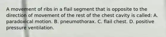 A movement of ribs in a flail segment that is opposite to the direction of movement of the rest of the chest cavity is​ called: A. paradoxical motion. B. pneumothorax. C. flail chest. D. positive pressure ventilation.