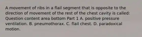 A movement of ribs in a flail segment that is opposite to the direction of movement of the rest of the chest cavity is​ called: Question content area bottom Part 1 A. positive pressure ventilation. B. pneumothorax. C. flail chest. D. paradoxical motion.