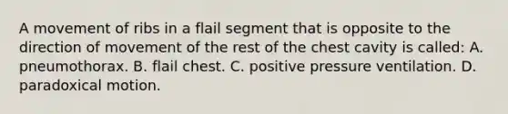 A movement of ribs in a flail segment that is opposite to the direction of movement of the rest of the chest cavity is​ called: A. pneumothorax. B. flail chest. C. positive pressure ventilation. D. paradoxical motion.
