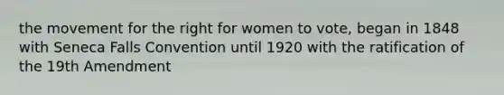 the movement for the right for women to vote, began in 1848 with Seneca Falls Convention until 1920 with the ratification of the 19th Amendment