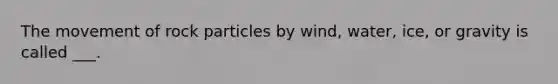 The movement of rock particles by wind, water, ice, or gravity is called ___.