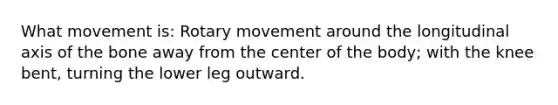 What movement is: Rotary movement around the longitudinal axis of the bone away from the center of the body; with the knee bent, turning the lower leg outward.