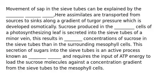 Movement of sap in the sieve tubes can be explained by the ________ _______ _____,Here assimilates are transported from sources to sinks along a gradient of turgor pressure which is developed osmotically. Sucrose produced in the _________ cells of a photosynthesizing leaf is secreted into the sieve tubes of a minor vein, this results in ________ concentrations of sucrose in the sieve tubes than in the surrounding mesophyll cells. This secretion of sugars into the sieve tubes is an active process known as ________ ______ and requires the input of ATP energy to load the sucrose molecules against a concentration gradient from the sieve tubes to the mesophyll cells.