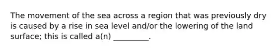 The movement of the sea across a region that was previously dry is caused by a rise in sea level and/or the lowering of the land surface; this is called a(n) _________.